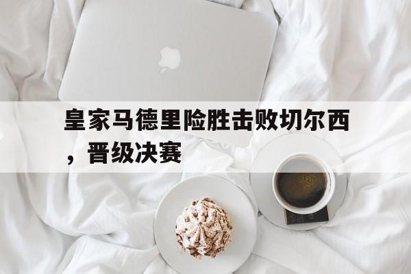 皇家马德里险胜击败切尔西，晋级决赛